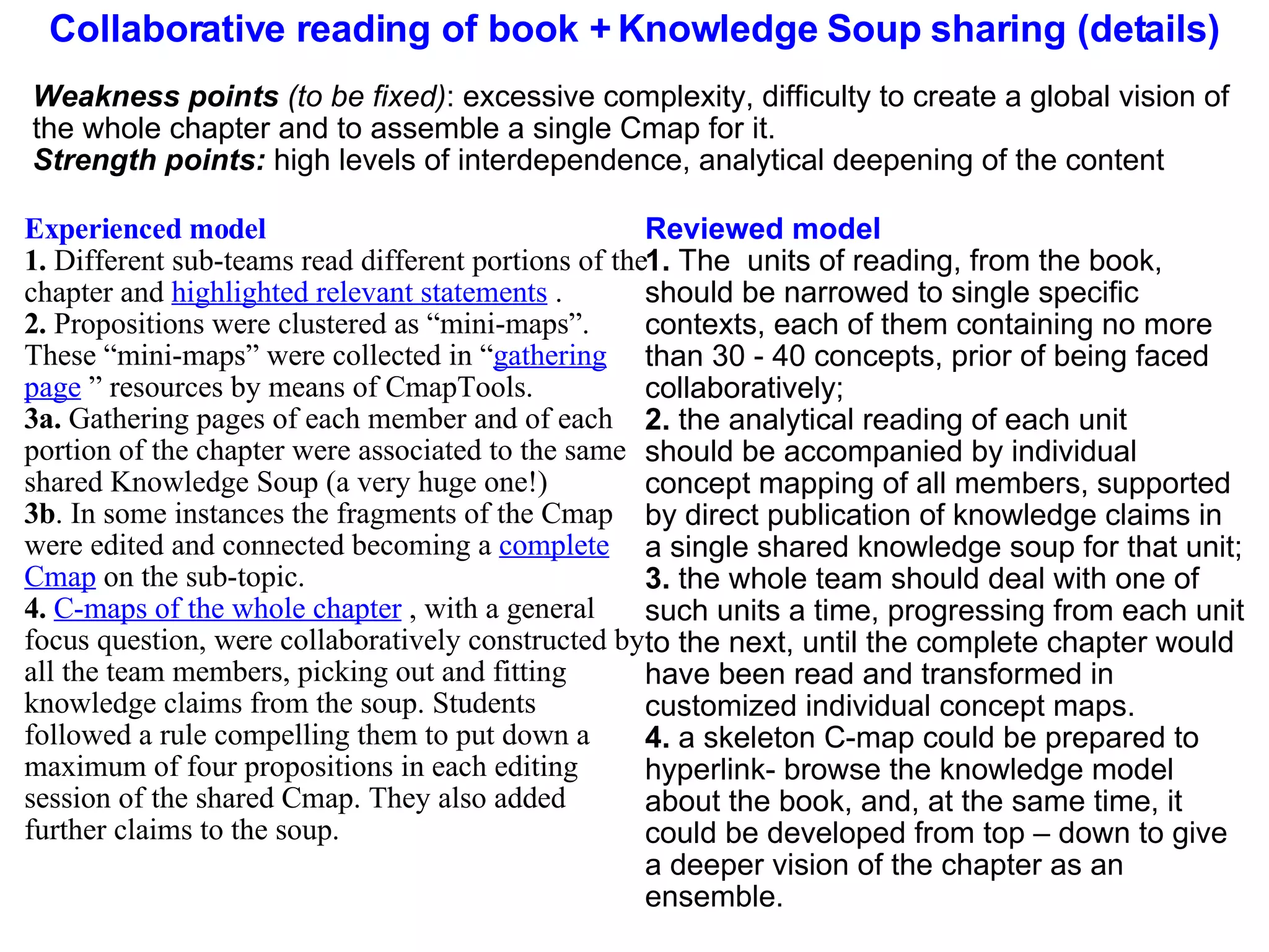 Collaborative reading of book + Knowledge Soup sharing (details) Experienced model 1.  Different sub-teams read different portions of the chapter and  highlighted relevant statements  . 2.  Propositions were clustered as “mini-maps”. These “mini-maps” were collected in “ gathering page  ” resources by means of CmapTools. 3a.  Gathering pages of each member and of each portion of the chapter were associated to the same shared Knowledge Soup (a very huge one!) 3b . In some instances the fragments of the Cmap were edited and connected becoming a  complete Cmap  on the sub-topic. 4.  C-maps of the whole chapter  , with a general focus question, were collaboratively constructed by all the team members, picking out and fitting knowledge claims from the soup. Students followed a rule compelling them to put down a maximum of four propositions in each editing session of the shared Cmap. They also added further claims to the soup. Reviewed model 1.  The  units of reading, from the book, should be narrowed to single specific contexts, each of them containing no more than 30 - 40 concepts, prior of being faced collaboratively; 2.  the analytical reading of each unit  should be accompanied by individual concept mapping of all members, supported by direct publication of knowledge claims in a single shared knowledge soup for that unit; 3.  the whole team should deal with one of such units a time, progressing from each unit to the next, until the complete chapter would have been read and transformed in customized individual concept maps.  4.  a skeleton C-map could be prepared to hyperlink- browse the knowledge model about the book, and, at the same time, it could be developed from top – down to give a deeper vision of the chapter as an ensemble. Weakness points  (to be fixed) : excessive complexity, difficulty to create a global vision of the whole chapter and to assemble a single Cmap for it. Strength points:  high levels of interdependence, analytical deepening of the content 