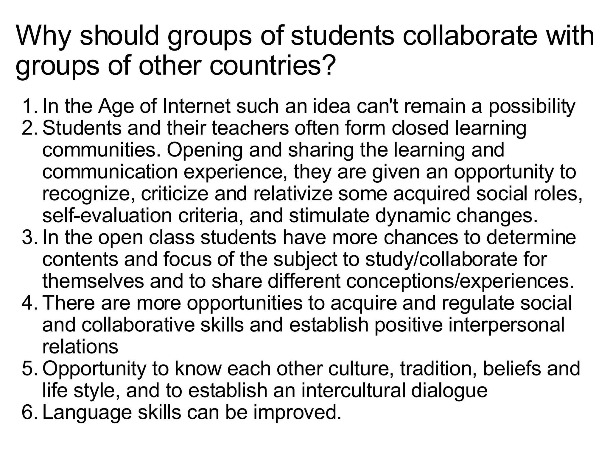 Why should groups of students collaborate with groups of other countries? In the Age of Internet such an idea can't remain a possibility Students and their teachers often form closed learning communities. Opening and sharing the learning and communication experience, they are given an opportunity to recognize, criticize and relativize some acquired social roles, self-evaluation criteria, and stimulate dynamic changes. In the open class students have more chances to determine contents and focus of the subject to study/collaborate for themselves and to share different conceptions/experiences. There are more opportunities to acquire and regulate social and collaborative skills and establish positive interpersonal relations Opportunity to know each other culture, tradition, beliefs and life style, and to establish an intercultural dialogue Language skills can be improved. 