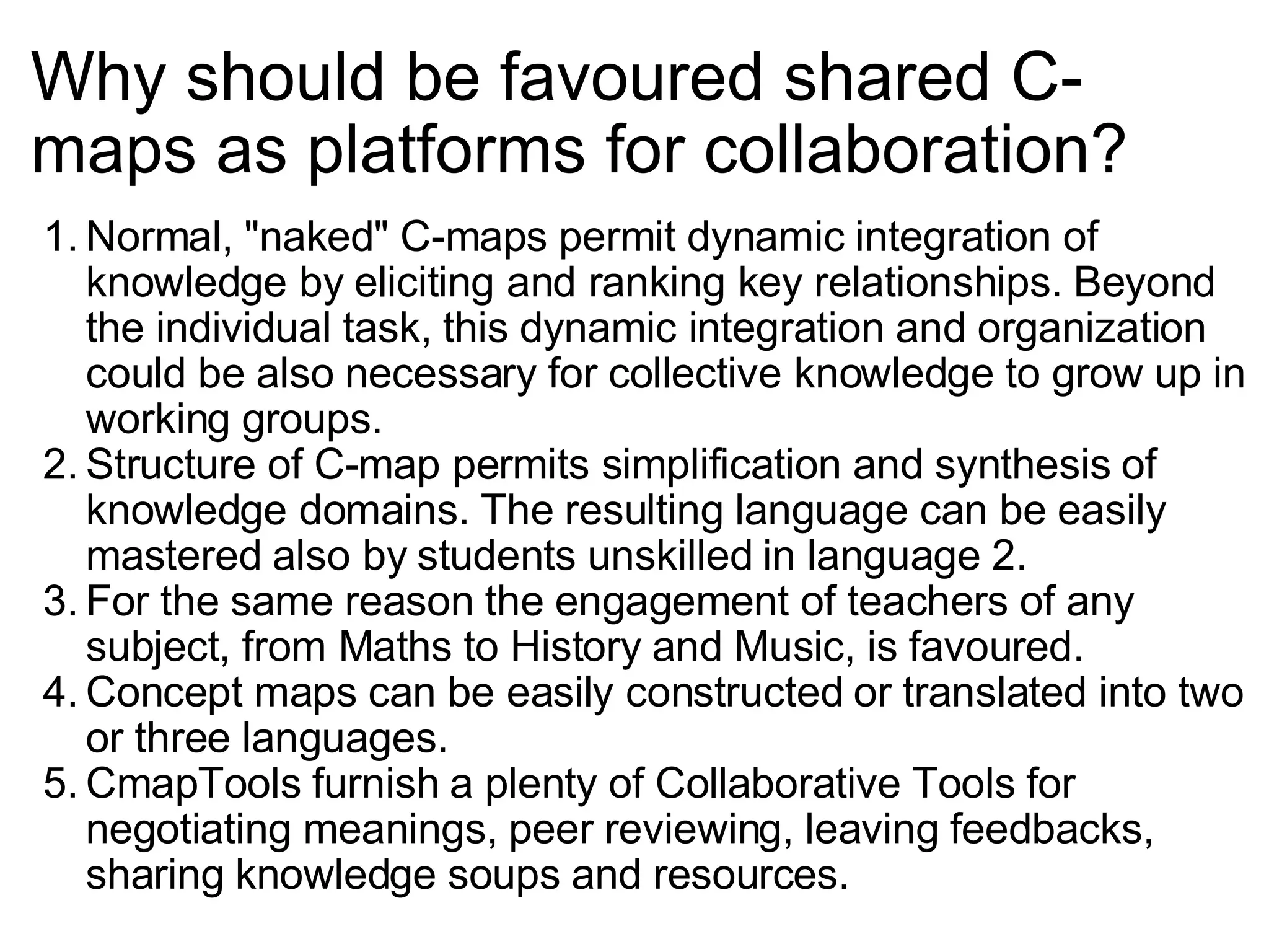 Why should be favoured shared C-maps as platforms for collaboration? Normal, &quot;naked&quot; C-maps permit dynamic integration of knowledge by eliciting and ranking key relationships. Beyond the individual task, this dynamic integration and organization could be also necessary for collective knowledge to grow up in working groups. Structure of C-map permits simplification and synthesis of knowledge domains. The resulting language can be easily mastered also by students unskilled in language 2. For the same reason the engagement of teachers of any subject, from Maths to History and Music, is favoured. Concept maps can be easily constructed or translated into two or three languages. CmapTools furnish a plenty of Collaborative Tools for negotiating meanings, peer reviewing, leaving feedbacks, sharing knowledge soups and resources. 