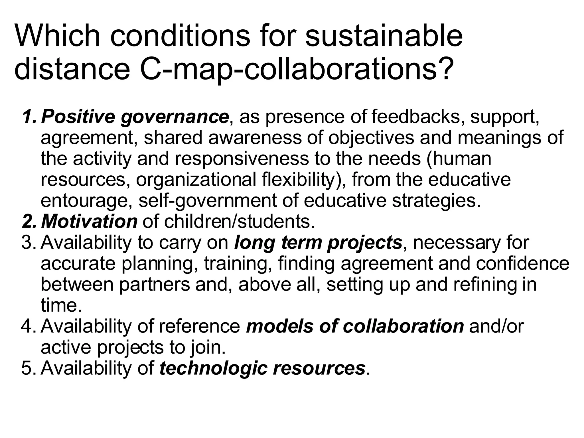 Which conditions for sustainable distance C-map-collaborations? Positive governance , as presence of feedbacks, support, agreement, shared awareness of objectives and meanings of the activity and responsiveness to the needs (human resources, organizational flexibility), from the educative entourage, self-government of educative strategies.  Motivation  of children/students. Availability to carry on  long term projects , necessary for accurate planning, training, finding agreement and confidence between partners and, above all, setting up and refining in time. Availability of reference  models of collaboration  and/or active projects to join. Availability of  technologic resources . 