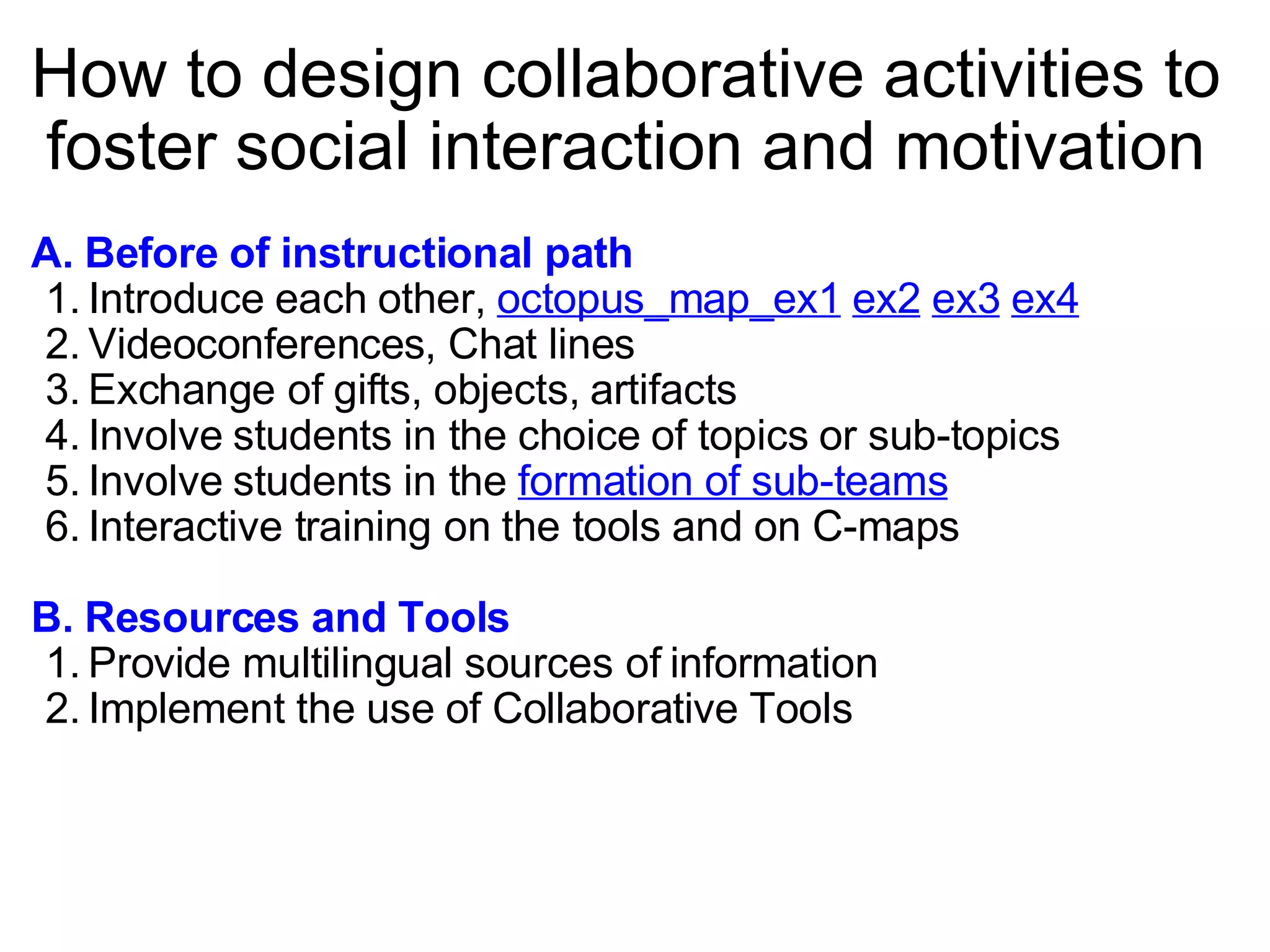 How to design collaborative activities to foster social interaction and motivation A. Before of instructional path Introduce each other,  octopus_map_ex1   ex2   ex3   ex4   Videoconferences, Chat lines Exchange of gifts, objects, artifacts Involve students in the choice of topics or sub-topics Involve students in the  formation of sub-teams   Interactive training on the tools and on C-maps B. Resources and Tools Provide multilingual sources of information Implement the use of Collaborative Tools 
