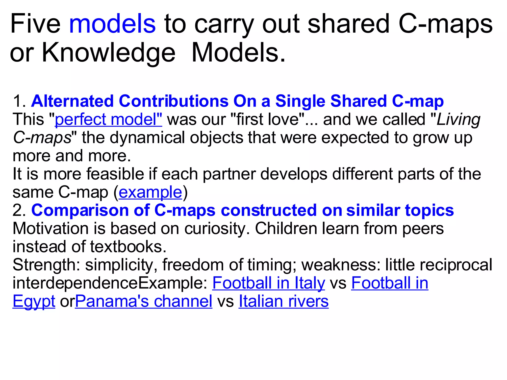 Five  models  to carry out shared C-maps or Knowledge  Models.  1.  Alternated Contributions On a Single Shared C-map   This &quot; perfect model&quot;  was our &quot;first love&quot;... and we called &quot; Living C-maps &quot; the dynamical objects that were expected to grow up more and more. It is more feasible if each partner develops different parts of the same C-map ( example ) 2.  Comparison of C-maps constructed on similar topics Motivation is based on curiosity. Children learn from peers instead of textbooks. Strength: simplicity, freedom of timing; weakness: little reciprocal interdependenceExample:  Football in Italy  vs  Football in Egypt  or Panama's channel  vs  Italian rivers 