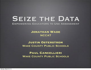 Seize the Data
                       Empowering Educators to Use Assessment

                                 Jonathan Wade
                                      NCCAT

                                Justin Osterstrom
                            Wake County Public Schools

                                Paul Cancellieri
                            Wake County Public Schools


Monday, March 25, 13
 