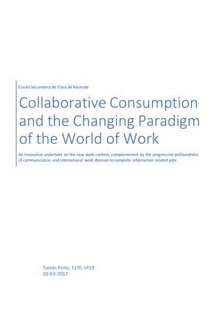 Escola Secundária de Clara de Resende
Collaborative Consumption
and the Changing Paradigm
of the World of Work
An innovative undertake on the new work context, complemented by the progressive profoundness
of communication and international work division to complete information related jobs.
Tomás Pinto, 11ºE, nº19
20-03-2017
 