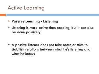 Active Learning Passive Learning - Listening Listening is more active then reading, but it can also be done passively A passive listener does not take notes or tries to stabilish relations between what he's listening and what he knows 