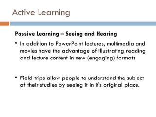 Active Learning Passive Learning – Seeing and Hearing In addition to PowerPoint lectures, multimedia and movies have the advantage of illustrating reading and lecture content in new (engaging) formats.  Field trips allow people to understand the subject of their studies by seeing it in it's original place. 