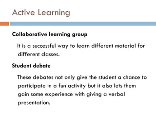 Active Learning Collaborative learning group It is a successful way to learn different material for different classes. Student debate These debates not only give the student a chance to participate in a fun activity but it also lets them gain some experience with giving a verbal presentation.  
