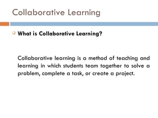 Collaborative Learning What is Collaborative Learning? Collaborative learning is a method of teaching and learning in which students team together to solve a problem, complete a task, or create a project.  
