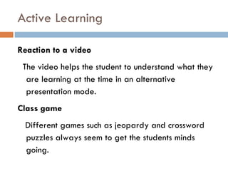 Reaction to a video The video helps the student to understand what they are learning at the time in an alternative presentation mode. Class game Different games such as jeopardy and crossword puzzles always seem to get the students minds going. Active Learning 
