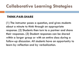 Collaborative Learning Strategies THINK-PAIR-SHARE (1) The instructor poses a question, and gives students about a minute to think through an appropriate response. (2) Students then turn to a partner and share their responses. (3) Student responses can be shared within a larger group or with an entire class during a follow-up discussion. All students have an opportunity to learn by reflection and by verbalization.  