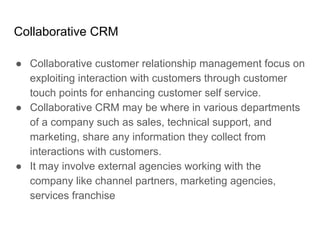 Collaborative CRM
● Collaborative customer relationship management focus on
exploiting interaction with customers through customer
touch points for enhancing customer self service.
● Collaborative CRM may be where in various departments
of a company such as sales, technical support, and
marketing, share any information they collect from
interactions with customers.
● It may involve external agencies working with the
company like channel partners, marketing agencies,
services franchise
 