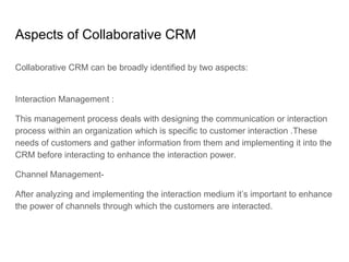 Aspects of Collaborative CRM
Collaborative CRM can be broadly identified by two aspects:
Interaction Management :
This management process deals with designing the communication or interaction
process within an organization which is specific to customer interaction .These
needs of customers and gather information from them and implementing it into the
CRM before interacting to enhance the interaction power.
Channel Management-
After analyzing and implementing the interaction medium it’s important to enhance
the power of channels through which the customers are interacted.
 