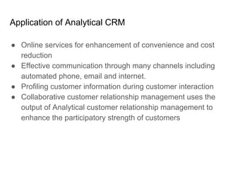 Application of Analytical CRM
● Online services for enhancement of convenience and cost
reduction
● Effective communication through many channels including
automated phone, email and internet.
● Profiling customer information during customer interaction
● Collaborative customer relationship management uses the
output of Analytical customer relationship management to
enhance the participatory strength of customers
 