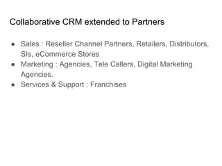 Collaborative CRM extended to Partners
● Sales : Reseller Channel Partners, Retailers, Distributors,
SIs, eCommerce Stores
● Marketing : Agencies, Tele Callers, Digital Marketing
Agencies.
● Services & Support : Franchises
 