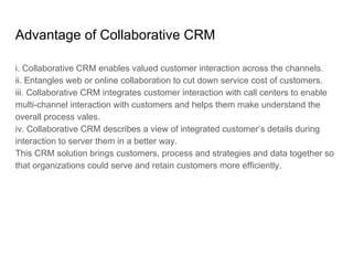 Advantage of Collaborative CRM
i. Collaborative CRM enables valued customer interaction across the channels.
ii. Entangles web or online collaboration to cut down service cost of customers.
iii. Collaborative CRM integrates customer interaction with call centers to enable
multi-channel interaction with customers and helps them make understand the
overall process vales.
iv. Collaborative CRM describes a view of integrated customer’s details during
interaction to server them in a better way.
This CRM solution brings customers, process and strategies and data together so
that organizations could serve and retain customers more efficiently.
 