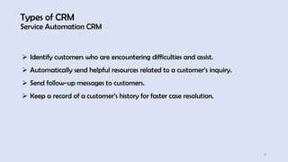 Types of CRM
Service Automation CRM
11
➢ Identify customers who are encountering difficulties and assist.
➢ Automatically send helpful resources related to a customer’s inquiry.
➢ Send follow-up messages to customers.
➢ Keep a record of a customer’s history for faster case resolution.
 