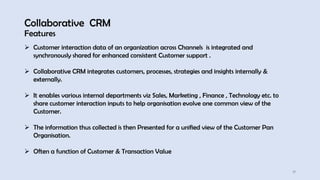 Collaborative CRM
Features
17
➢ Customer interaction data of an organization across Channels is integrated and
synchronously shared for enhanced consistent Customer support .
➢ Collaborative CRM integrates customers, processes, strategies and insights internally &
externally.
➢ It enables various internal departments viz Sales, Marketing , Finance , Technology etc. to
share customer interaction inputs to help organisation evolve one common view of the
Customer.
➢ The information thus collected is then Presented for a unified view of the Customer Pan
Organisation.
➢ Often a function of Customer & Transaction Value
 
