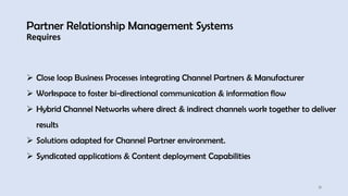 Partner Relationship Management Systems
Requires
31
➢ Close loop Business Processes integrating Channel Partners & Manufacturer
➢ Workspace to foster bi-directional communication & information flow
➢ Hybrid Channel Networks where direct & indirect channels work together to deliver
results
➢ Solutions adapted for Channel Partner environment.
➢ Syndicated applications & Content deployment Capabilities
 