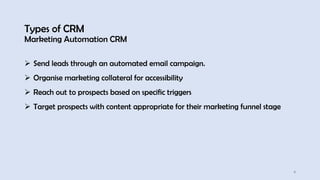 Types of CRM
Marketing Automation CRM
4
➢ Send leads through an automated email campaign.
➢ Organise marketing collateral for accessibility
➢ Reach out to prospects based on specific triggers
➢ Target prospects with content appropriate for their marketing funnel stage
 