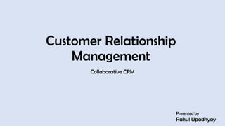 Customer Relationship
Management
Collaborative CRM
Presented by
Rahul Upadhyay
1
 