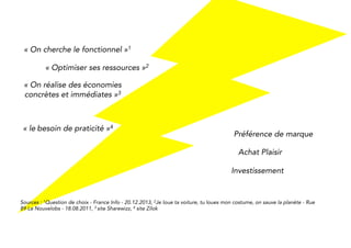 “We are looking for functionality”1 
“Optimise resources”2 
“You can save concrete and 
immediate money“3 
“The need for 
convenience”4 
Brand preference 
Pleasure buying 
Investment 
Sources : 1Question de choix - France Info - 20.12.2013, 2Je loue ta voiture, tu loues mon costume, on sauve la planète - Rue 
89 Le Nouvelobs - 18.08.2011, 3 site Sharewizz, 4 site Zilok 
 