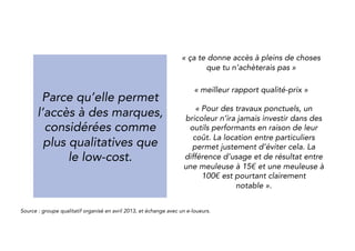 Because it makes the 
access to brands 
considered as more 
qualitative 
than low-cost offers 
easier. 
“it gives you the opportunity to have 
access to some things that you 
wouldn’t have bought.” 
“Good value for money” 
“For occasional works, a handyman 
won’t invest in high performance tools 
because of the price. Yet the 
difference on usage and results 
between a 15€ and a 100€ grinder at 
is real. Peer-to-peer renting helps to 
avoid that.“ 
Source : qualitative group organized in April 2013, and exchange with peer-to-peer renters. 
 