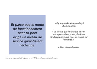 And because the 
peer-to-peer process 
requires a high level of 
service to secure the 
exchange. 
“There is a certain amount of bother.” 
“The fact that it’s between individuals 
is rather a handicap because there is a 
risk on quality.” 
“you need a trusted third party” 
Source : qualitative group organized in April 2013, and exchange with peer-to-peer renters. 
 