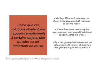 Because these 
solutions reveal our 
emotional relationship 
Des arbitrages de 
plus en plus 
conscients et 
sophistiqués. 
to some objects, 
rather than 
questioning it. 
“Me, I’d rather have an affordable 
dress, from Zara or H&M, 
but my own one.“ 
“I like to keep my books, but my man 
buys books and then throw them 
away.” 
“Some people have a convenient 
relation to their cars. And for others 
it is status.” 
Source : qualitative group organized in April 2013, and exchange with peer-to-peer renters. 
 