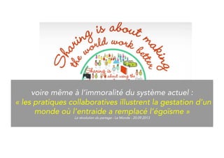 Even to the immorality of our system: 
“Collaborative practices illustrate the birth of 
a world where help replaces selfishness.” 
La révolution du partage - Le Monde - 20.09.2013 
 