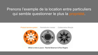 Prenons l’exemple de la location entre particuliers 
qui semble questionner le plus la propriété. 
Product service system Redistibution market Collaborative lifestyle 
What is mine is yours - Rachel Botsman & Roo Rogers 
 