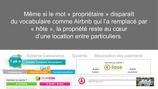 Même si le mot « propriétaire » disparaît 
du vocabulaire comme Airbnb qui l’a remplacé par 
« hôte », la propriété reste au coeur 
d’une location entre particuliers. 
Système d’assurance Garantie Sécurisation des paiements 
 