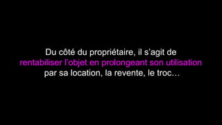 Du côté du propriétaire, il s’agit de 
rentabiliser l’objet en prolongeant son utilisation 
par sa location, la revente, le troc… 
 