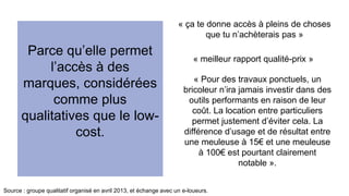 Parce qu’elle permet 
l’accès à des 
marques, considérées 
comme plus 
qualitatives que le low-cost. 
« ça te donne accès à pleins de choses 
que tu n’achèterais pas » 
« meilleur rapport qualité-prix » 
« Pour des travaux ponctuels, un 
bricoleur n’ira jamais investir dans des 
outils performants en raison de leur 
coût. La location entre particuliers 
permet justement d’éviter cela. La 
différence d’usage et de résultat entre 
une meuleuse à 15€ et une meuleuse 
à 100€ est pourtant clairement 
notable ». 
Source : groupe qualitatif organisé en avril 2013, et échange avec un e-loueurs. 
 