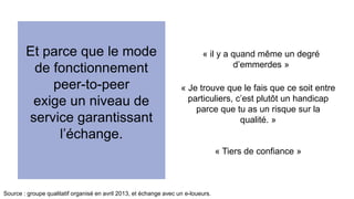 Et parce que le mode 
de fonctionnement 
peer-to-peer 
exige un niveau de 
service garantissant 
l’échange. 
« il y a quand même un degré 
d’emmerdes » 
« Je trouve que le fais que ce soit entre 
particuliers, c’est plutôt un handicap 
parce que tu as un risque sur la 
qualité. » 
Source : groupe qualitatif organisé en avril 2013, et échange avec un e-loueurs. 
« Tiers de confiance » 
 