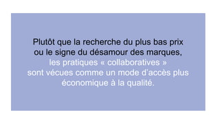 Plutôt que la recherche du plus bas prix 
ou le signe du désamour des marques, 
les pratiques « collaboratives » 
sont vécues comme un mode d’accès plus 
économique à la qualité. 
 