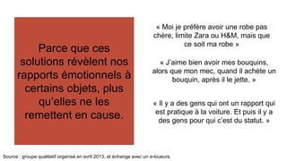 Parce que ces 
Des arbitrages de 
solutions révèlent nos 
rapports émotionnels à 
certains objets, plus 
plus en plus 
conscients et 
sophistiqués. 
qu’elles ne les 
remettent en cause. 
« Moi je préfère avoir une robe pas 
chère, limite Zara ou H&M, mais que 
ce soit ma robe » 
« J’aime bien avoir mes bouquins, 
alors que mon mec, quand il achète un 
Source : groupe qualitatif organisé en avril 2013, et échange avec un e-loueurs. 
bouquin, après il le jette. » 
« Il y a des gens qui ont un rapport qui 
est pratique à la voiture. Et puis il y a 
des gens pour qui c’est du statut. » 
 