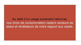 Au delà d’un usage purement rationnel, 
nos choix de consommation restent vecteurs de 
statut et révélateurs de notre rapport aux objets. 
 