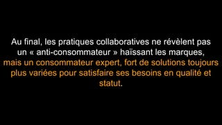 Au final, les pratiques collaboratives ne révèlent pas 
un « anti-consommateur » haïssant les marques, 
mais un consommateur expert, fort de solutions toujours 
plus variées pour satisfaire ses besoins en qualité et 
statut. 
 