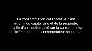 La consommation collaborative n’est 
ni la fin du capitalisme et de la propriété, 
ni la fin d’un modèle basé sur la consommation 
ni l’avènement d’un consommateur sceptique. 
 