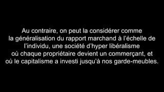 Au contraire, on peut la considérer comme 
la généralisation du rapport marchand à l’échelle de 
l’individu, une société d’hyper libéralisme 
où chaque propriétaire devient un commerçant, et 
où le capitalisme a investi jusqu’à nos garde-meubles. 
 