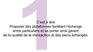 C’est à dire 
Proposer des plateformes facilitant l’échange 
entre particuliers et se porter ainsi garant 
de la qualité de la transaction et des biens échangés. 
 