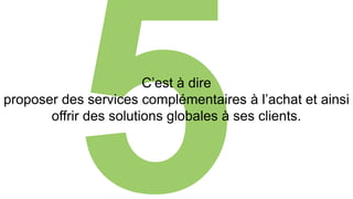 C’est à dire 
proposer des services complémentaires à l’achat et ainsi 
offrir des solutions globales à ses clients. 
 