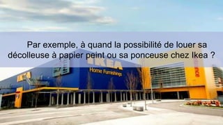 Par exemple, à quand la possibilité de louer sa 
décolleuse à papier peint ou sa ponceuse chez Ikea ? 
 