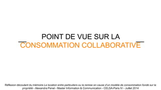 POINT DE VUE SUR LA 
__ __ 
CONSOMMATION COLLABORATIVE 
Réflexion découlant du mémoire La location entre particuliers ou la remise en cause d’un modèle de consommation fondé sur la 
propriété - Alexandra Penel - Master Information & Communication - CELSA-Paris IV - Juillet 2014 
 