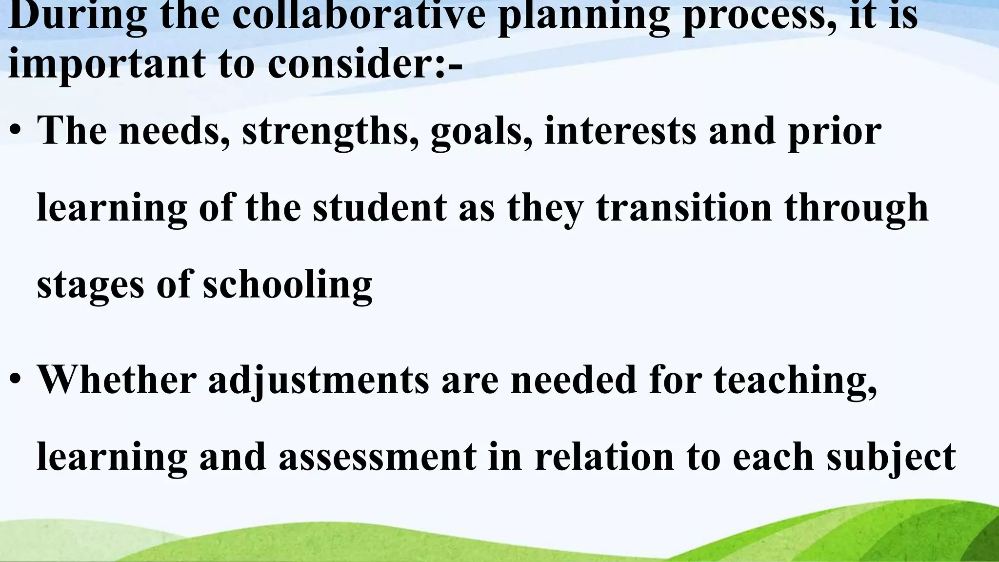 During the collaborative planning process, it is
important to consider:-
• The needs, strengths, goals, interests and prior
learning of the student as they transition through
stages of schooling
• Whether adjustments are needed for teaching,
learning and assessment in relation to each subject
 