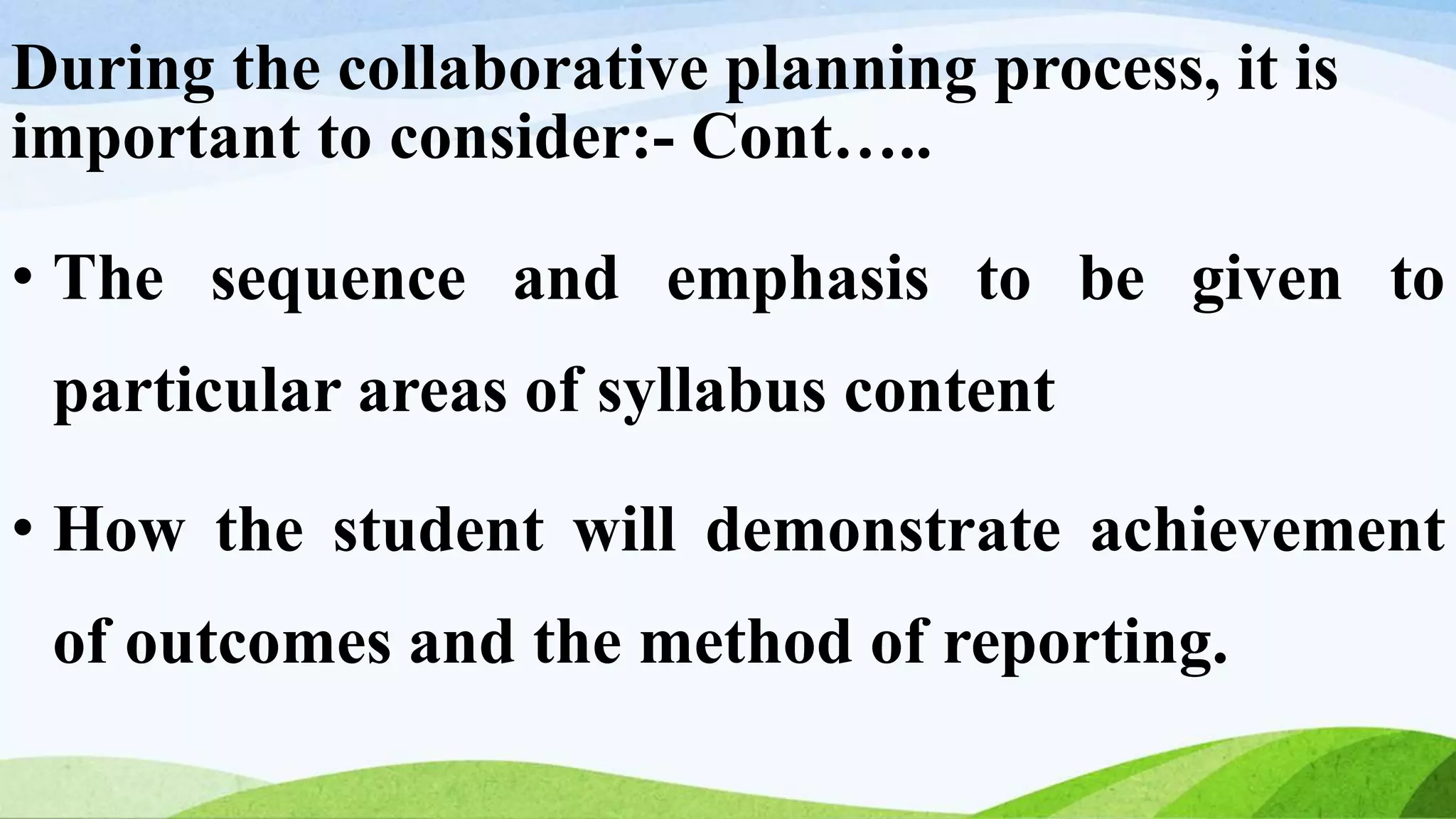 During the collaborative planning process, it is
important to consider:- Cont…..
• The sequence and emphasis to be given to
particular areas of syllabus content
• How the student will demonstrate achievement
of outcomes and the method of reporting.
 