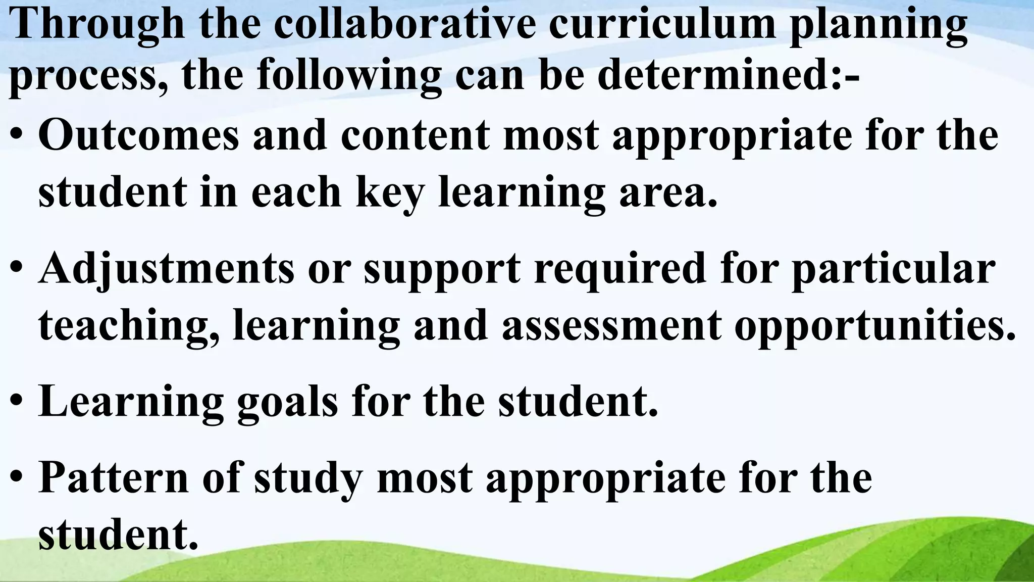 Through the collaborative curriculum planning
process, the following can be determined:-
• Outcomes and content most appropriate for the
student in each key learning area.
• Adjustments or support required for particular
teaching, learning and assessment opportunities.
• Learning goals for the student.
• Pattern of study most appropriate for the
student.
 