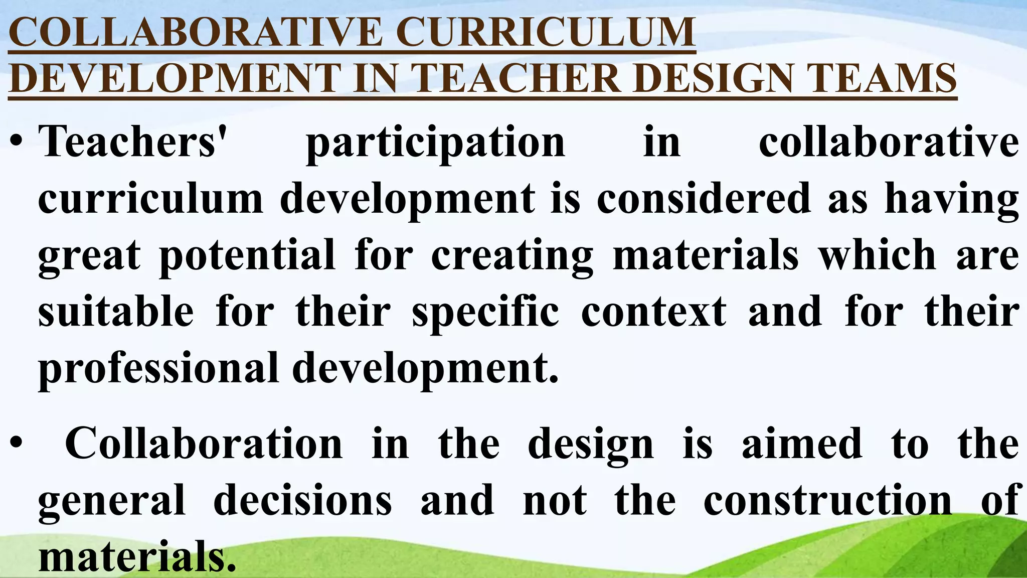 COLLABORATIVE CURRICULUM
DEVELOPMENT IN TEACHER DESIGN TEAMS
• Teachers' participation in collaborative
curriculum development is considered as having
great potential for creating materials which are
suitable for their specific context and for their
professional development.
• Collaboration in the design is aimed to the
general decisions and not the construction of
materials.
 