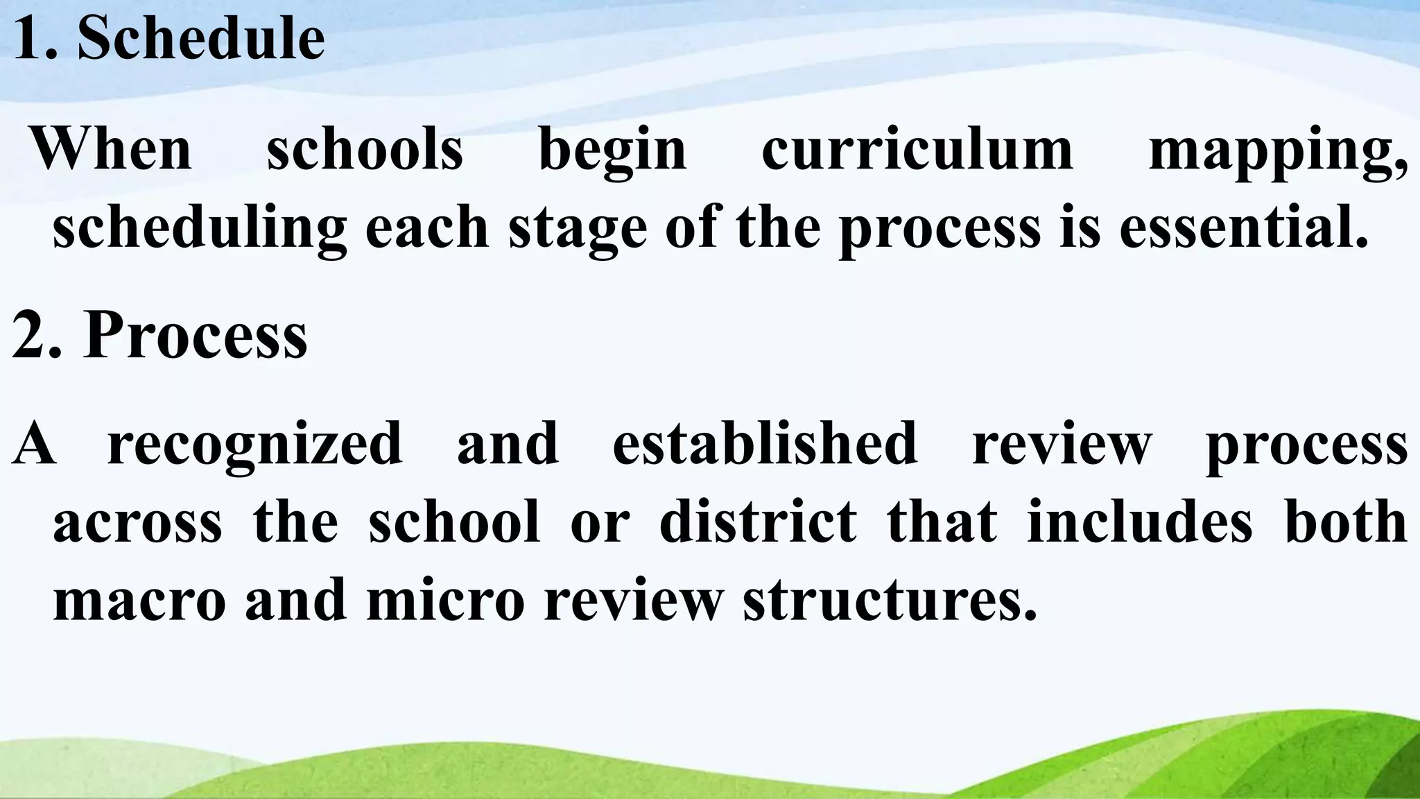 1. Schedule
When schools begin curriculum mapping,
scheduling each stage of the process is essential.
2. Process
A recognized and established review process
across the school or district that includes both
macro and micro review structures.
 