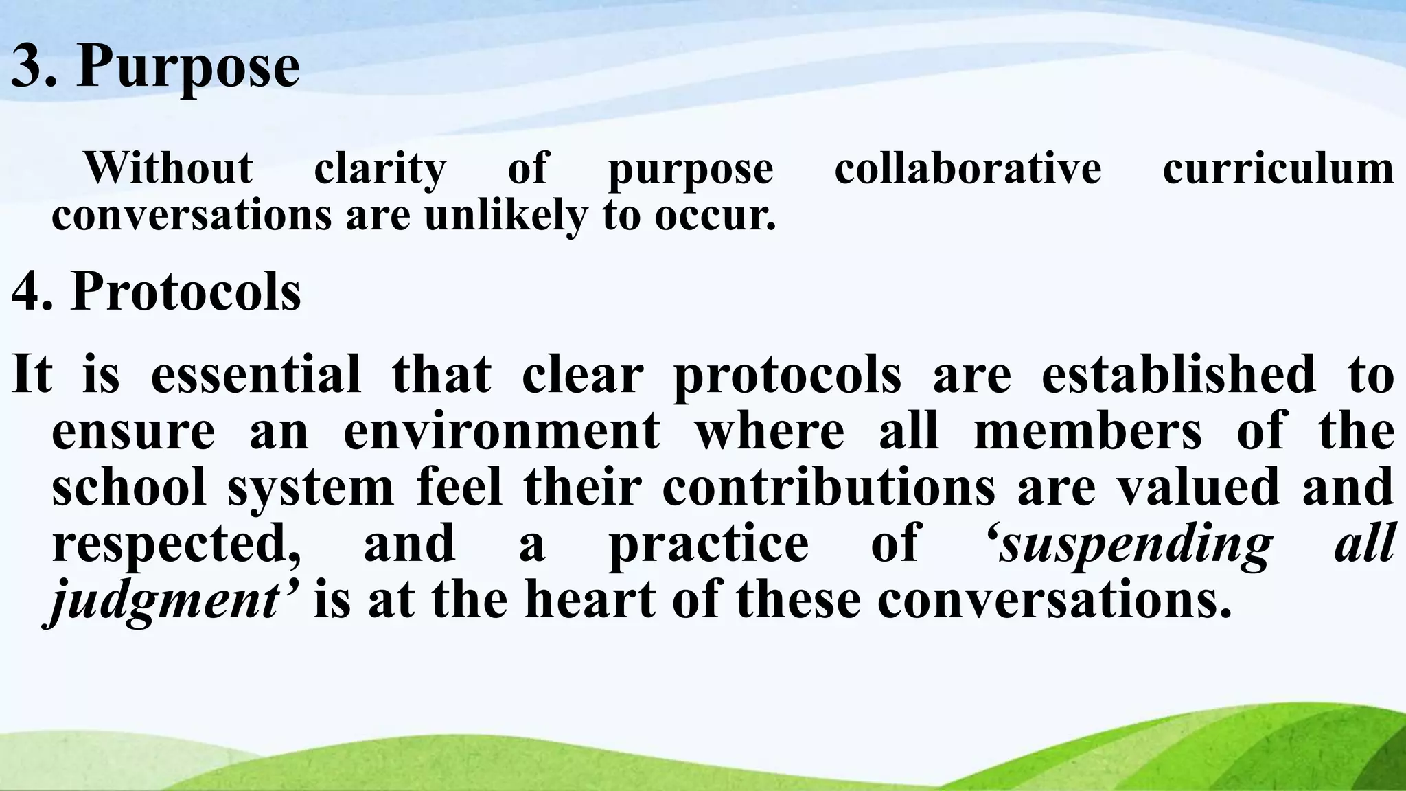 3. Purpose
Without clarity of purpose collaborative curriculum
conversations are unlikely to occur.
4. Protocols
It is essential that clear protocols are established to
ensure an environment where all members of the
school system feel their contributions are valued and
respected, and a practice of ‘suspending all
judgment’ is at the heart of these conversations.
 